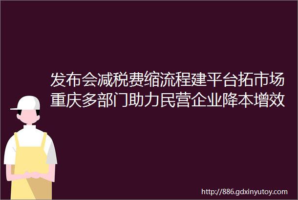 发布会减税费缩流程建平台拓市场重庆多部门助力民营企业降本增效