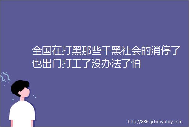 全国在打黑那些干黑社会的消停了也出门打工了没办法了怕